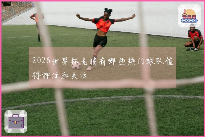 2026世界杯竞猜有哪些热门球队值得押注和关注