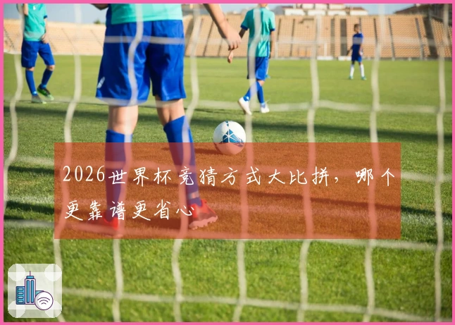 2026世界杯竞猜方式大比拼，哪个更靠谱更省心