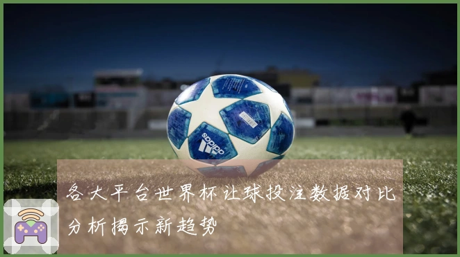 各大平台世界杯让球投注数据对比分析揭示新趋势